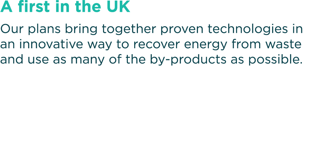 A first in the UK Our plans bring together proven technologies in an innovative way to recover energy from waste and    
